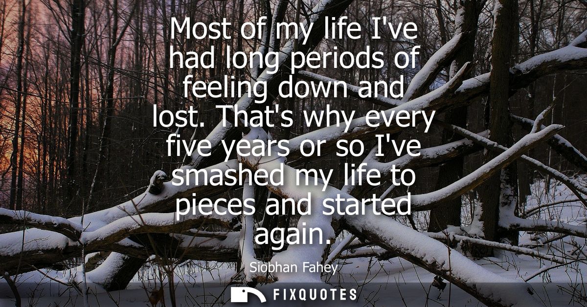 Most of my life Ive had long periods of feeling down and lost. Thats why every five years or so Ive smashed my life to p