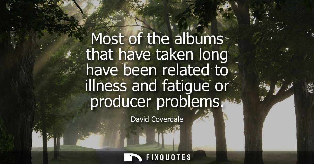 Most of the albums that have taken long have been related to illness and fatigue or producer problems