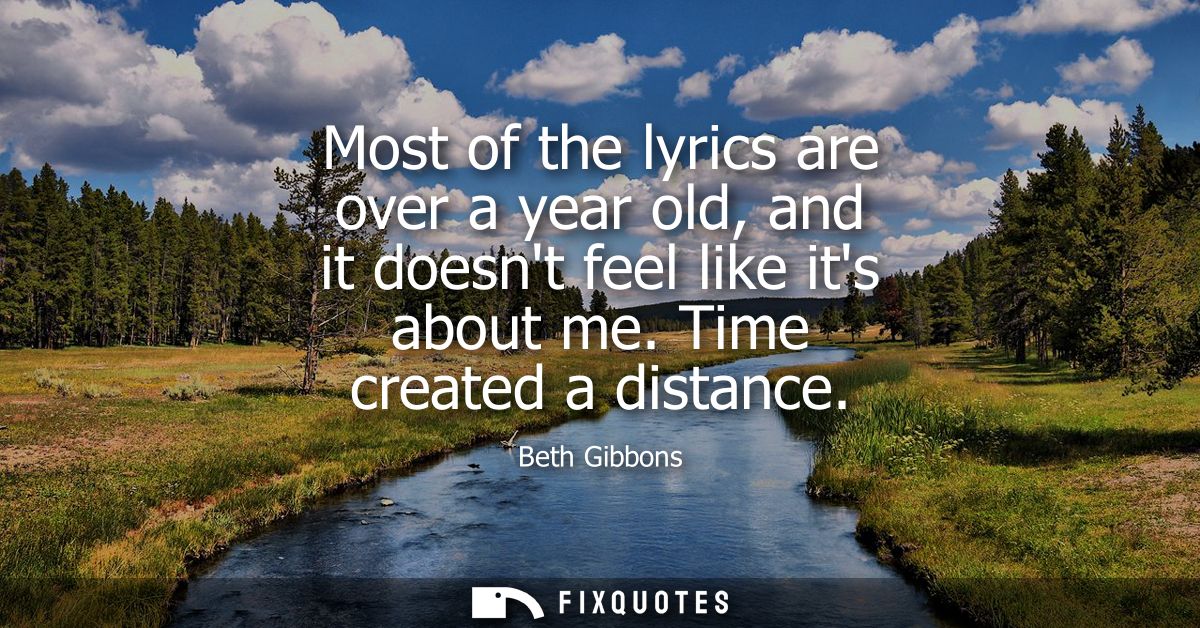 Most of the lyrics are over a year old, and it doesnt feel like its about me. Time created a distance