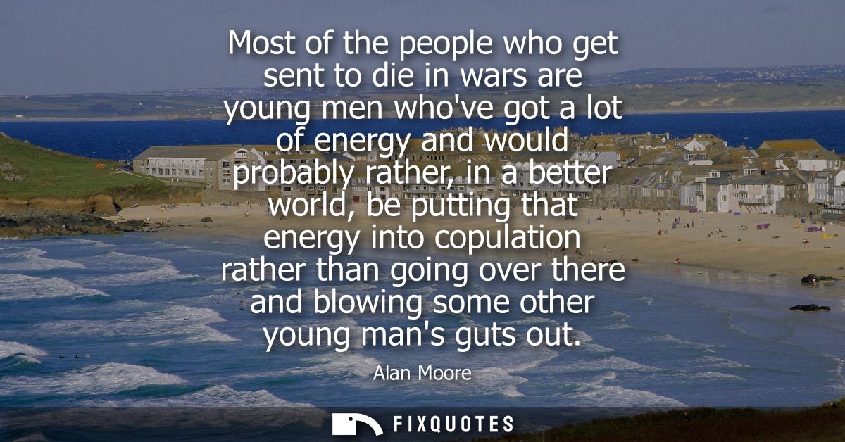 Most of the people who get sent to die in wars are young men whove got a lot of energy and would probably rather, in a b