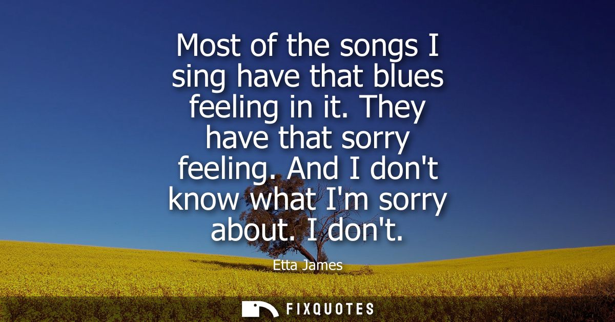 Most of the songs I sing have that blues feeling in it. They have that sorry feeling. And I dont know what Im sorry abou