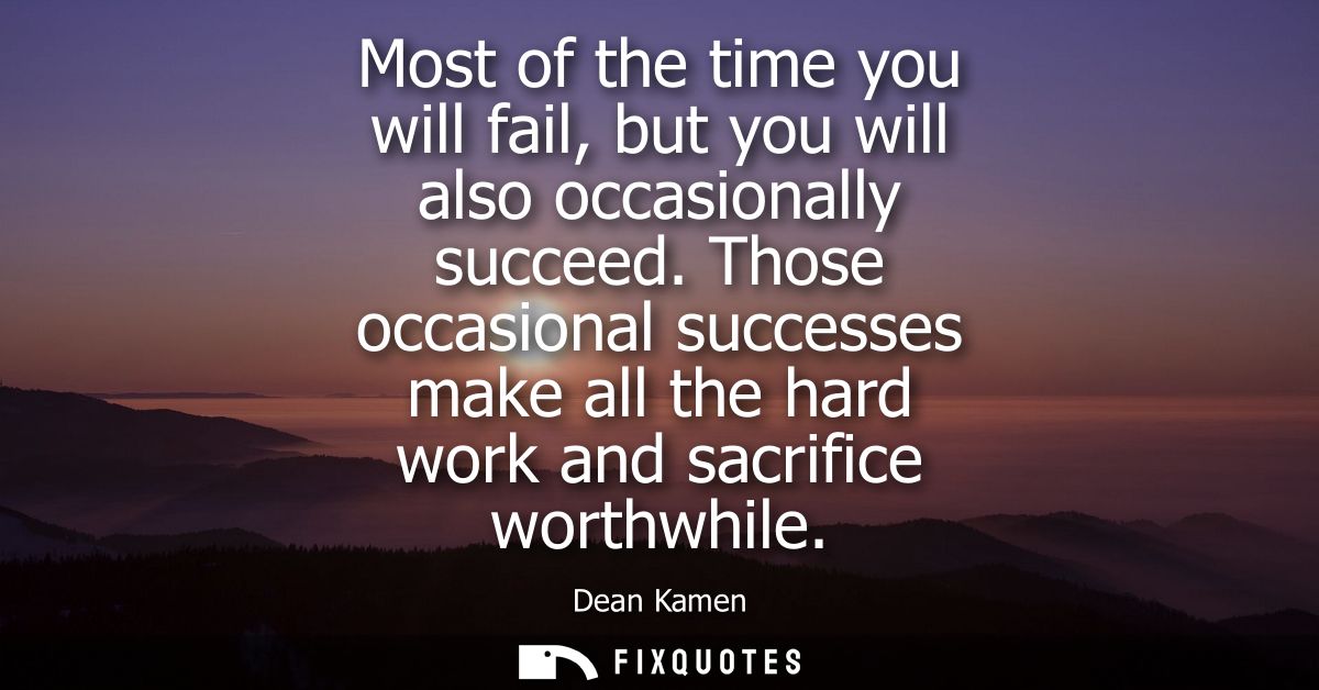 Most of the time you will fail, but you will also occasionally succeed. Those occasional successes make all the hard wor