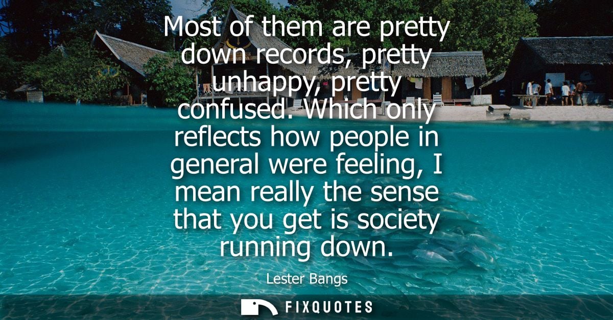 Most of them are pretty down records, pretty unhappy, pretty confused. Which only reflects how people in general were fe
