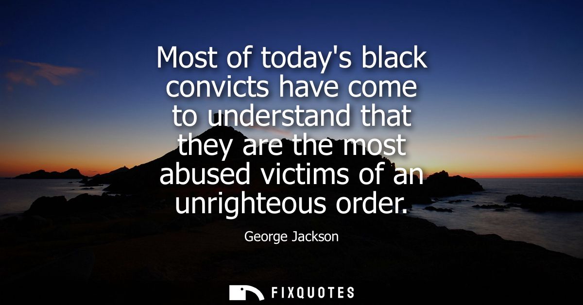 Most of todays black convicts have come to understand that they are the most abused victims of an unrighteous order