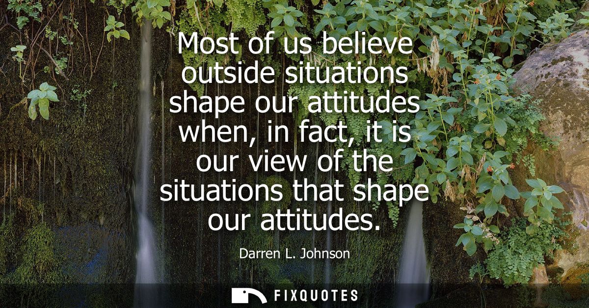 Most of us believe outside situations shape our attitudes when, in fact, it is our view of the situations that shape our