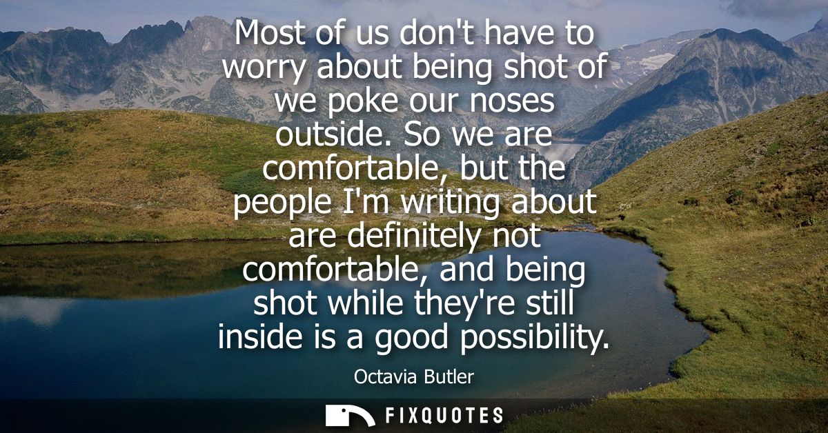Most of us dont have to worry about being shot of we poke our noses outside. So we are comfortable, but the people Im wr