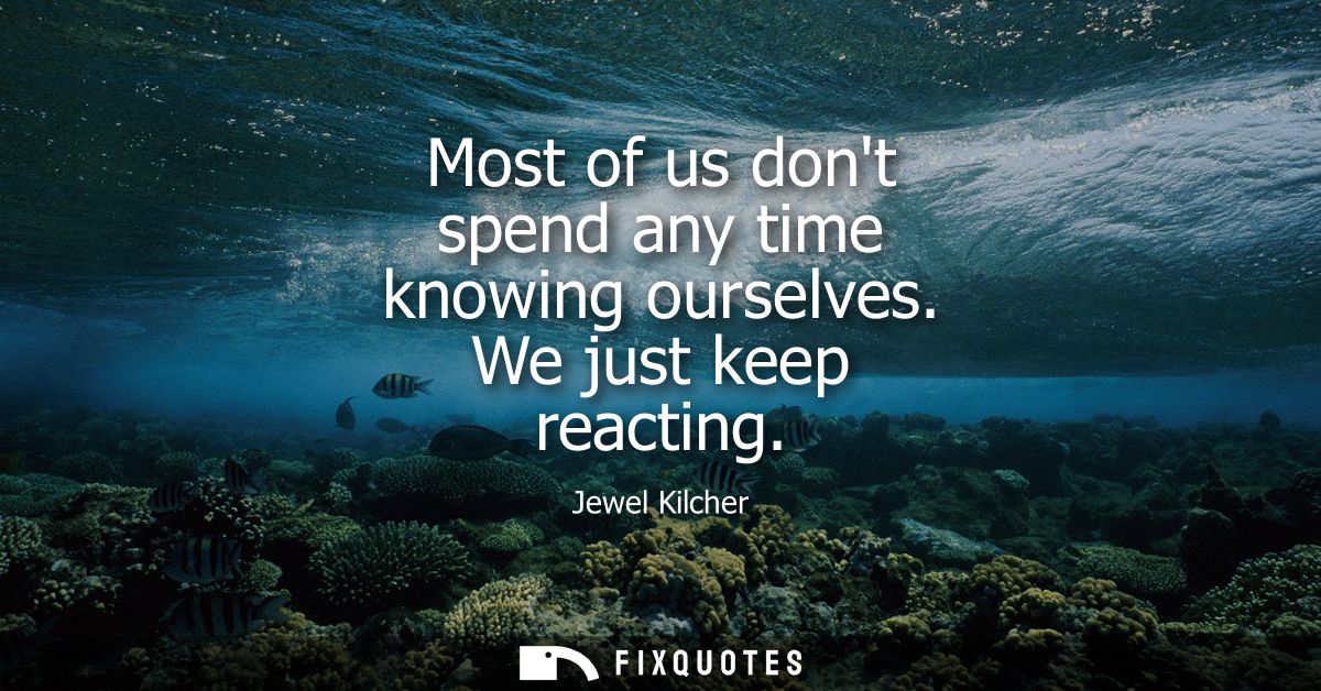 Most of us dont spend any time knowing ourselves. We just keep reacting