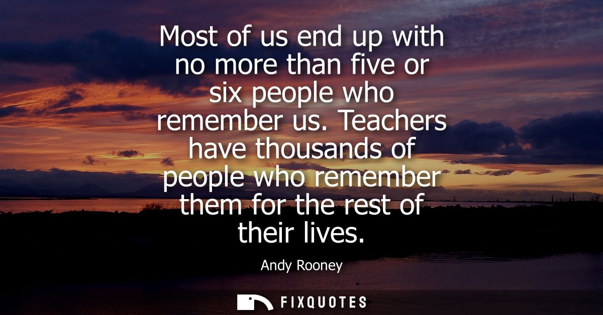 Most of us end up with no more than five or six people who remember us. Teachers have thousands of people who remember t