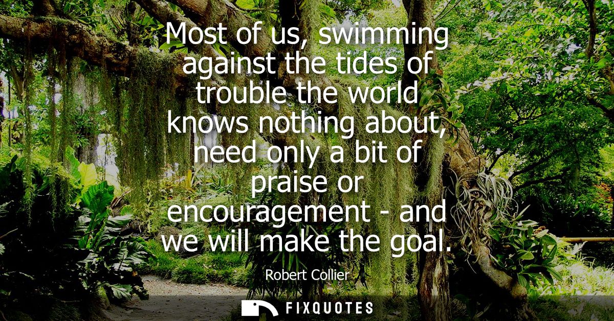 Most of us, swimming against the tides of trouble the world knows nothing about, need only a bit of praise or encouragem