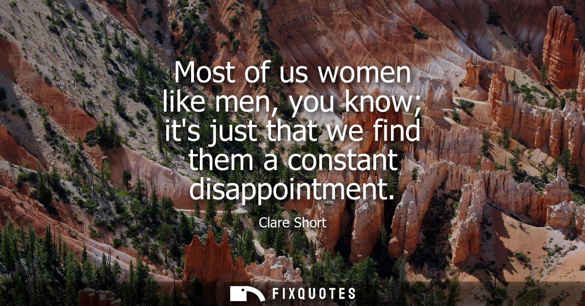 Most of us women like men, you know its just that we find them a constant disappointment