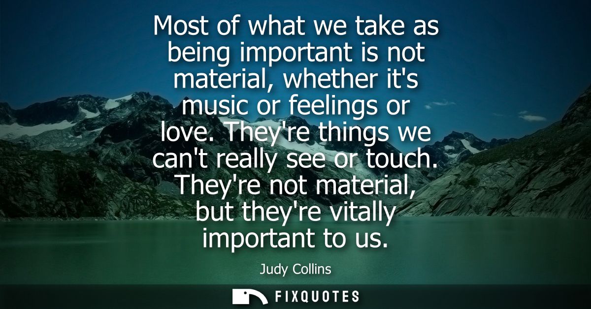 Most of what we take as being important is not material, whether its music or feelings or love. Theyre things we cant re