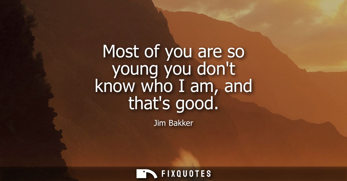 Most of you are so young you dont know who I am, and thats good