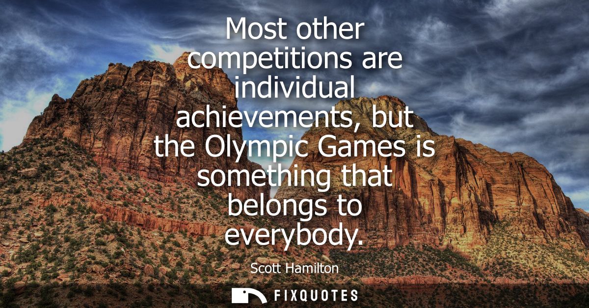 Most other competitions are individual achievements, but the Olympic Games is something that belongs to everybody