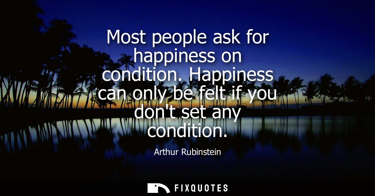 Most people ask for happiness on condition. Happiness can only be felt if you dont set any condition
