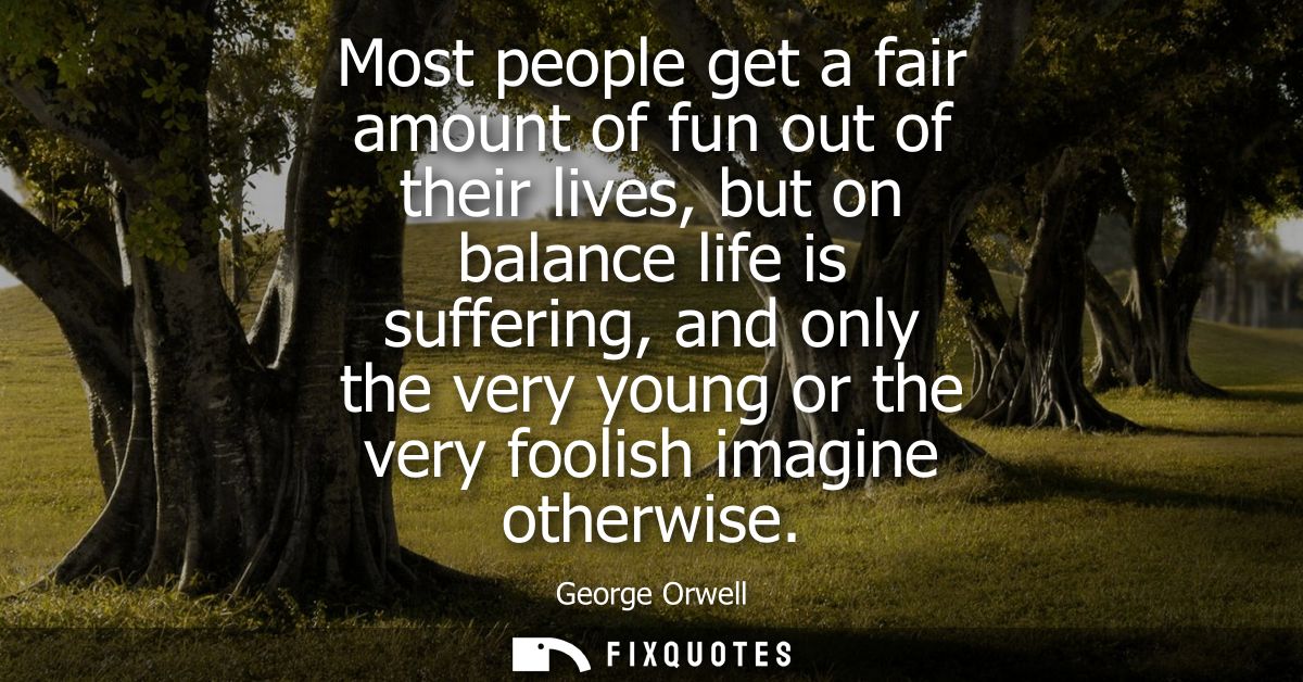 Most people get a fair amount of fun out of their lives, but on balance life is suffering, and only the very young or th