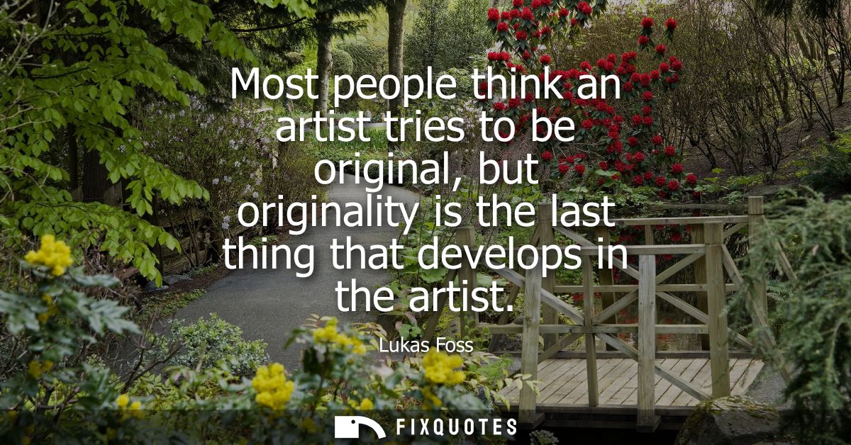 Most people think an artist tries to be original, but originality is the last thing that develops in the artist