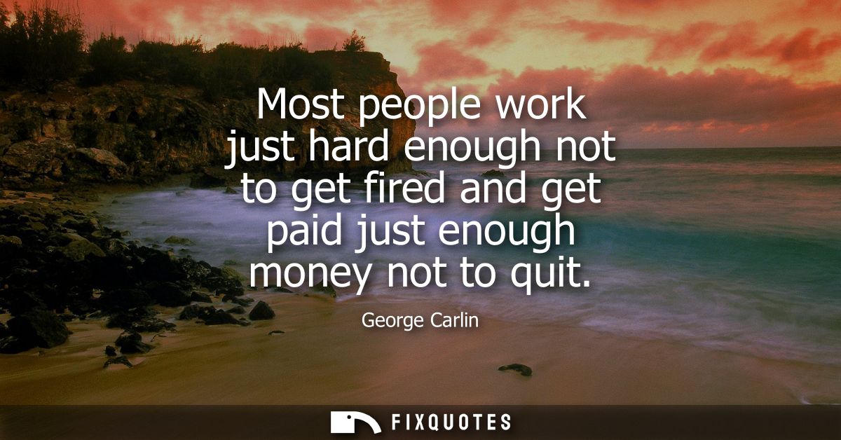 Most people work just hard enough not to get fired and get paid just enough money not to quit