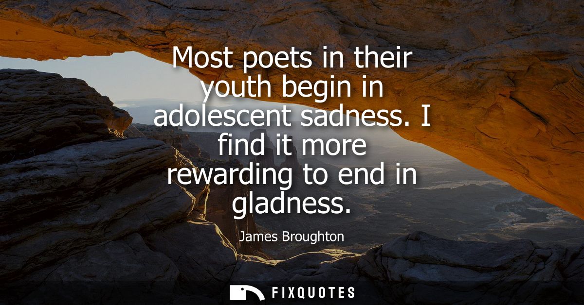 Most poets in their youth begin in adolescent sadness. I find it more rewarding to end in gladness