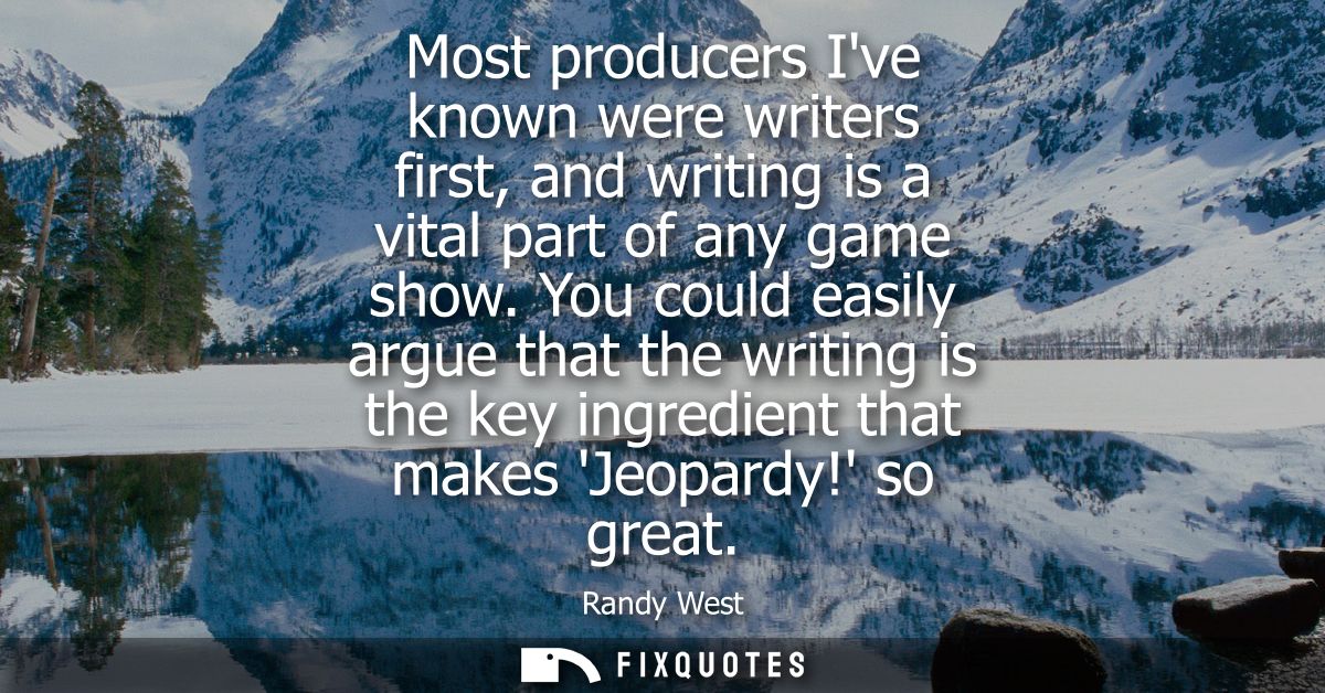 Most producers Ive known were writers first, and writing is a vital part of any game show. You could easily argue that t