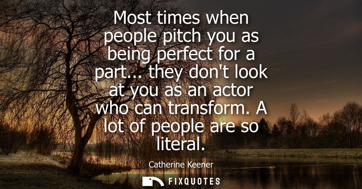 Most times when people pitch you as being perfect for a part... they dont look at you as an actor who can transform. A l