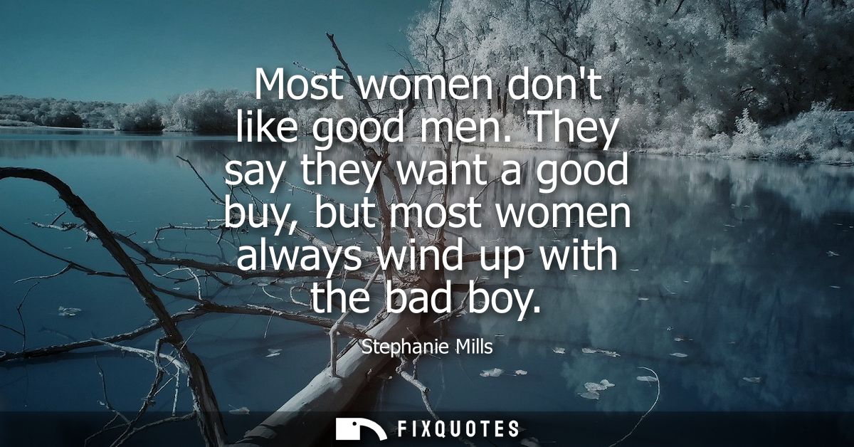 Most women dont like good men. They say they want a good buy, but most women always wind up with the bad boy