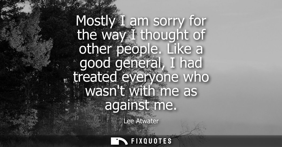 Mostly I am sorry for the way I thought of other people. Like a good general, I had treated everyone who wasnt with me a