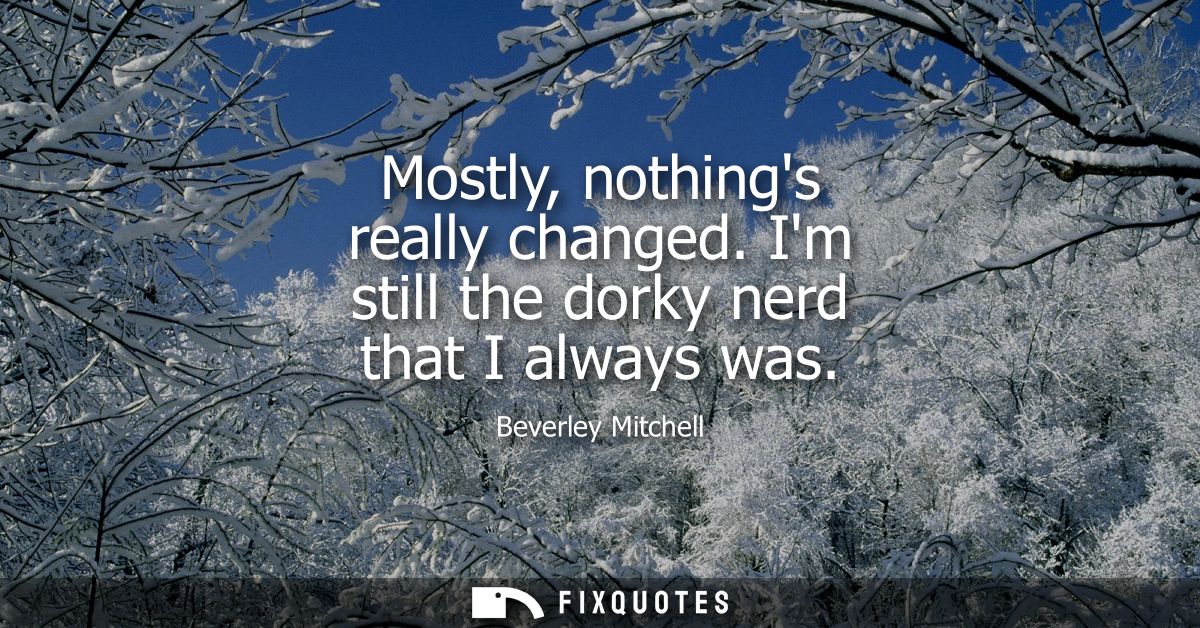 Mostly, nothings really changed. Im still the dorky nerd that I always was
