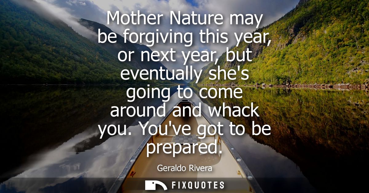 Mother Nature may be forgiving this year, or next year, but eventually shes going to come around and whack you. Youve go