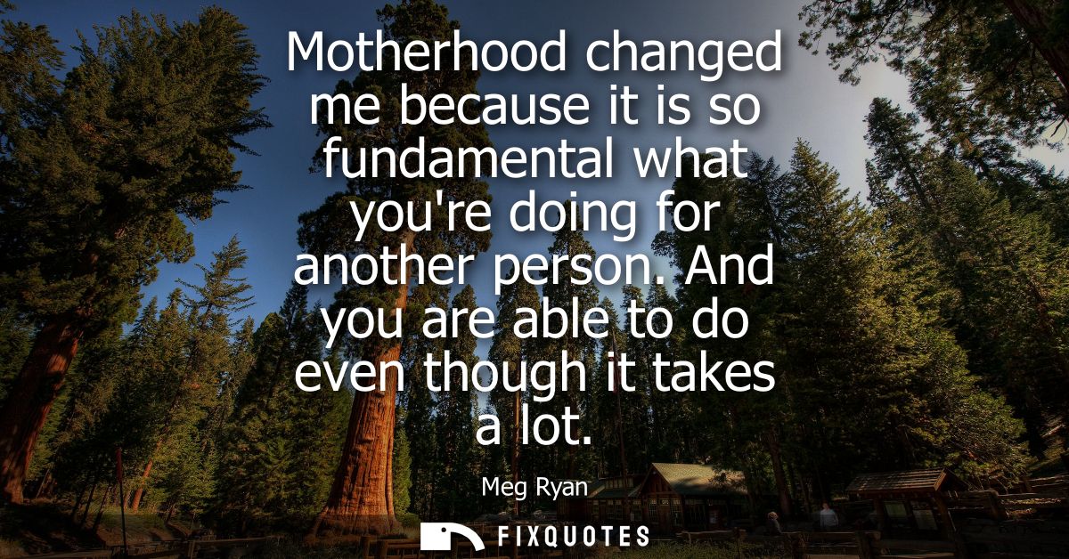 Motherhood changed me because it is so fundamental what youre doing for another person. And you are able to do even thou