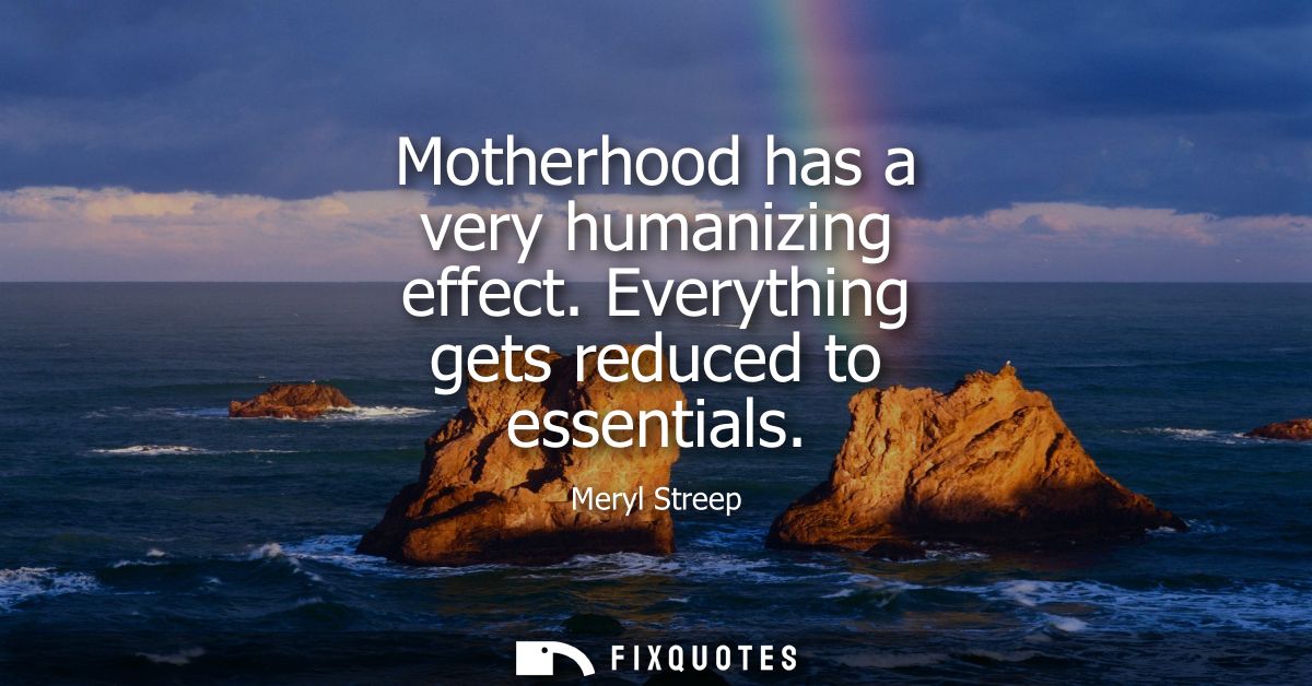 Motherhood has a very humanizing effect. Everything gets reduced to essentials