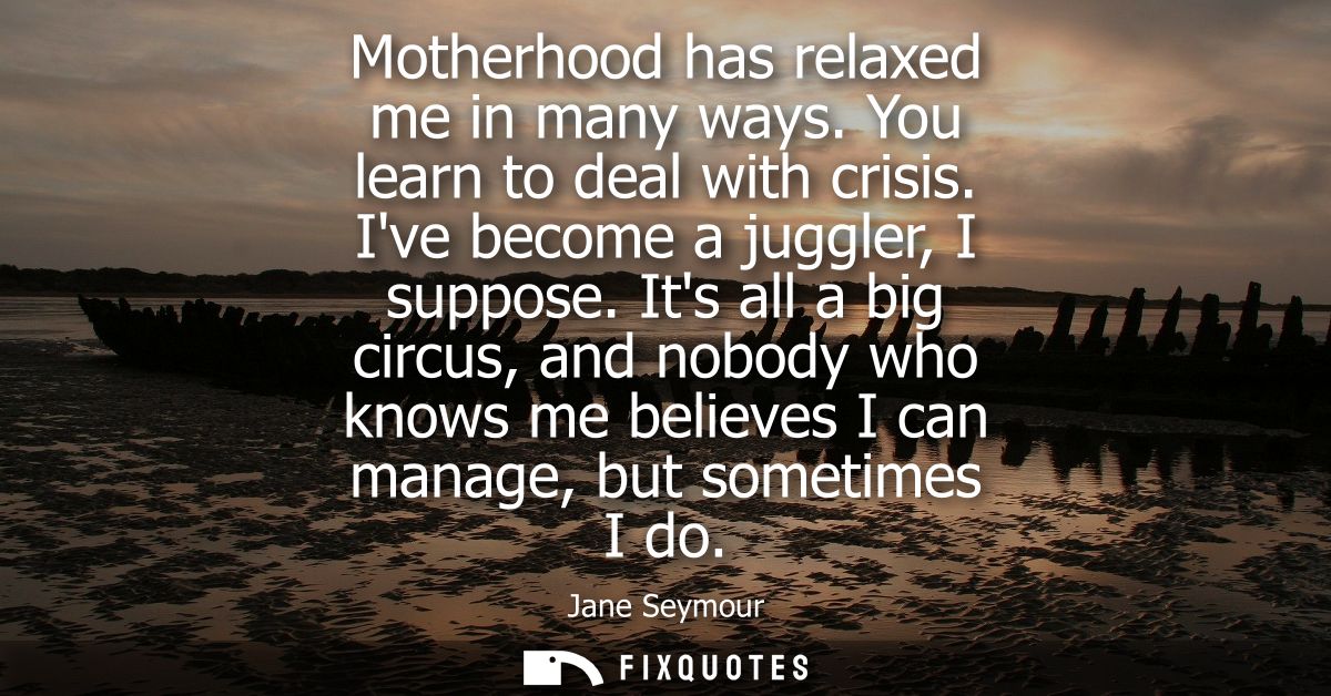 Motherhood has relaxed me in many ways. You learn to deal with crisis. Ive become a juggler, I suppose.