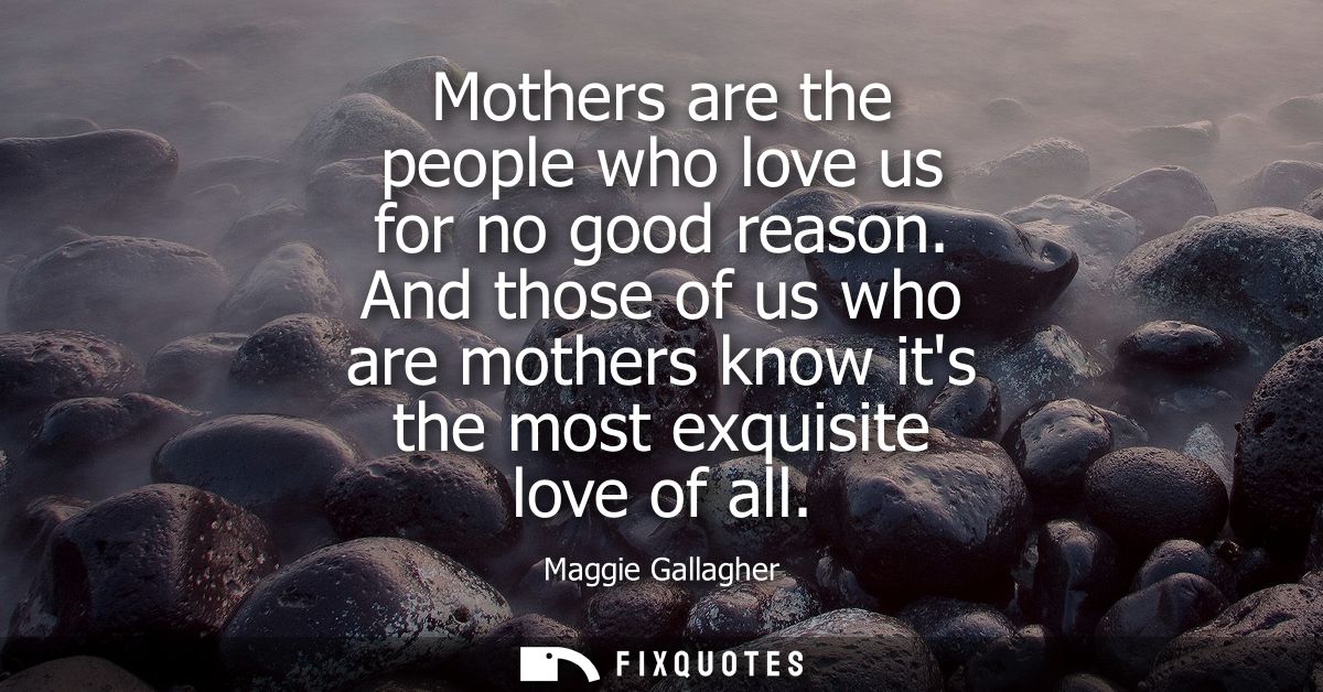 Mothers are the people who love us for no good reason. And those of us who are mothers know its the most exquisite love 