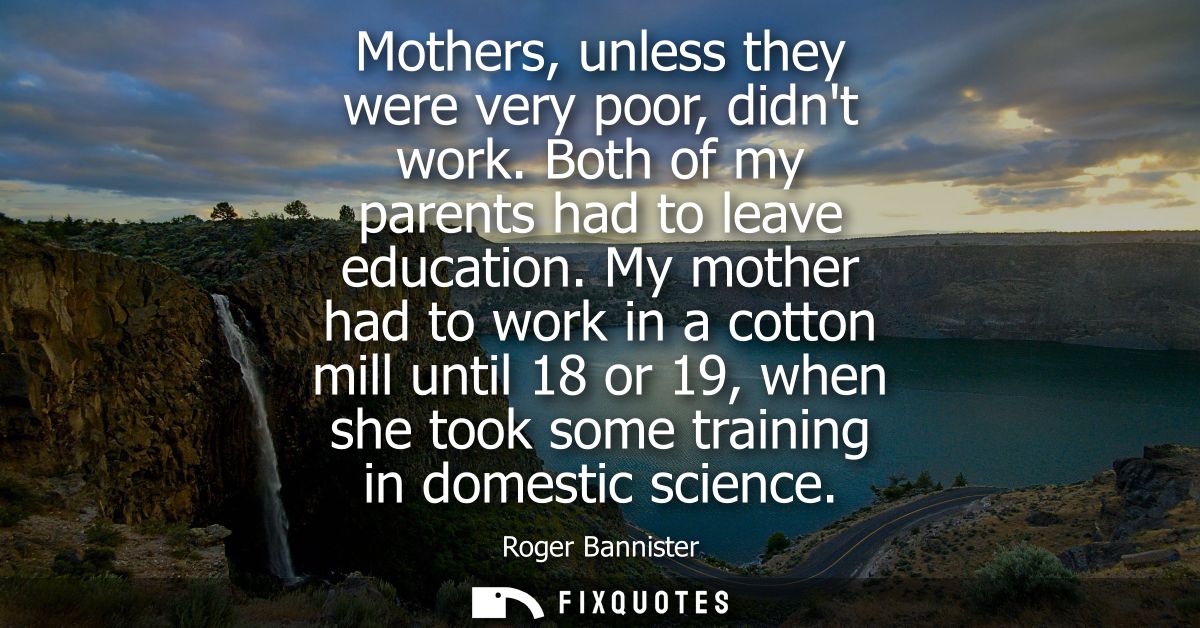Mothers, unless they were very poor, didnt work. Both of my parents had to leave education. My mother had to work in a c