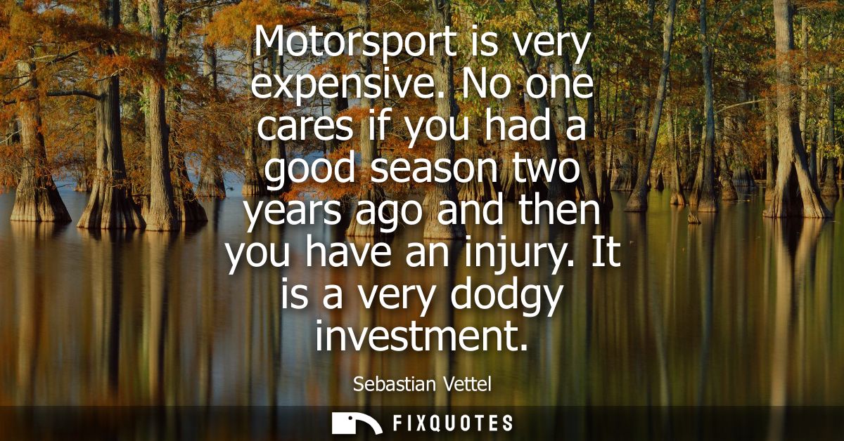 Motorsport is very expensive. No one cares if you had a good season two years ago and then you have an injury. It is a v