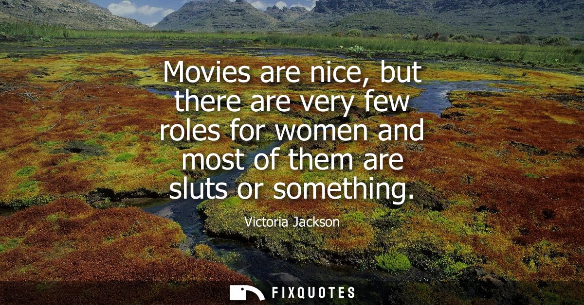 Movies are nice, but there are very few roles for women and most of them are sluts or something