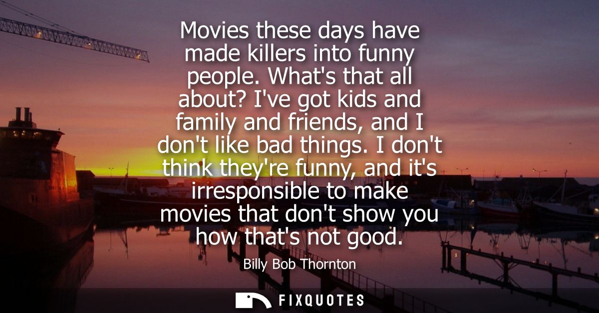 Movies these days have made killers into funny people. Whats that all about? Ive got kids and family and friends, and I 