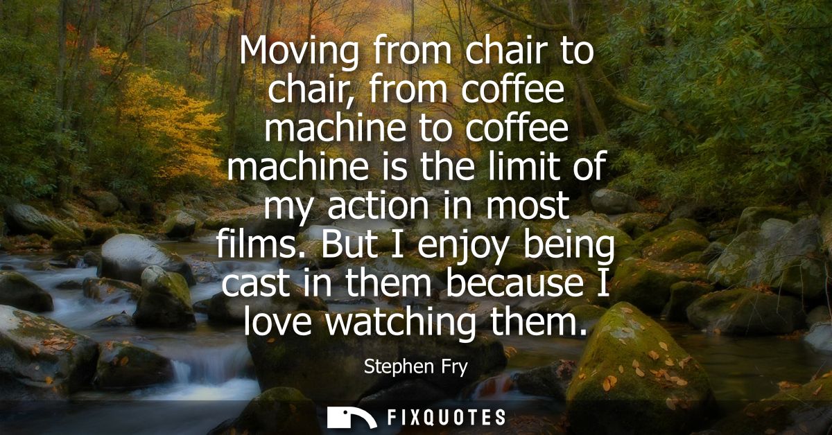Moving from chair to chair, from coffee machine to coffee machine is the limit of my action in most films.