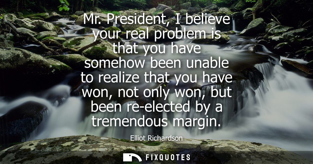 Mr. President, I believe your real problem is that you have somehow been unable to realize that you have won, not only w