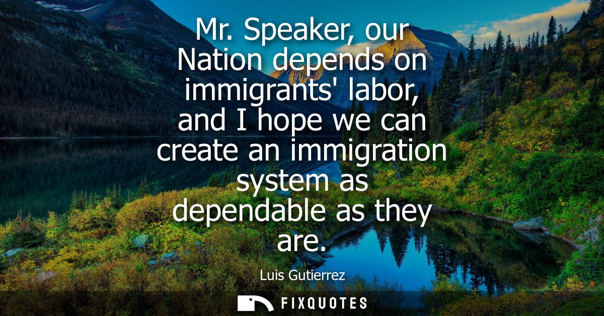 Mr. Speaker, our Nation depends on immigrants labor, and I hope we can create an immigration system as dependable as the