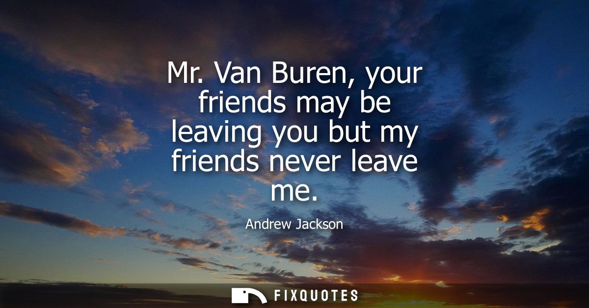 Mr. Van Buren, your friends may be leaving you but my friends never leave me