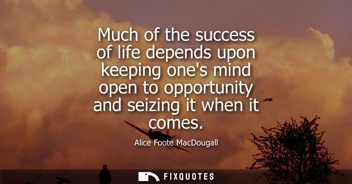 Much of the success of life depends upon keeping ones mind open to opportunity and seizing it when it comes
