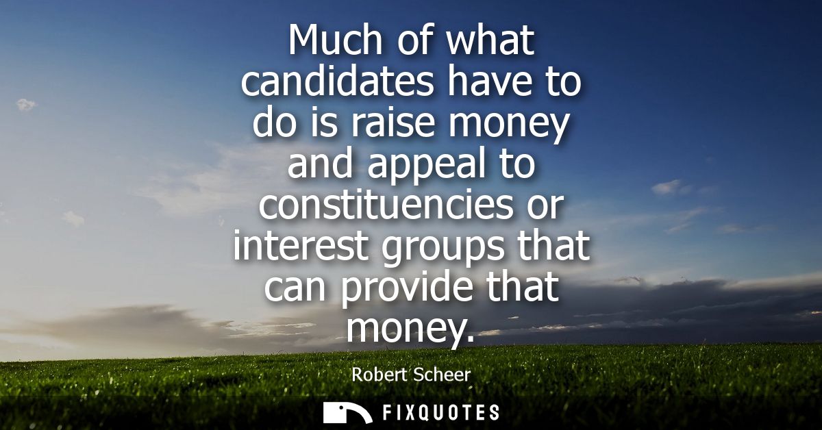 Much of what candidates have to do is raise money and appeal to constituencies or interest groups that can provide that 