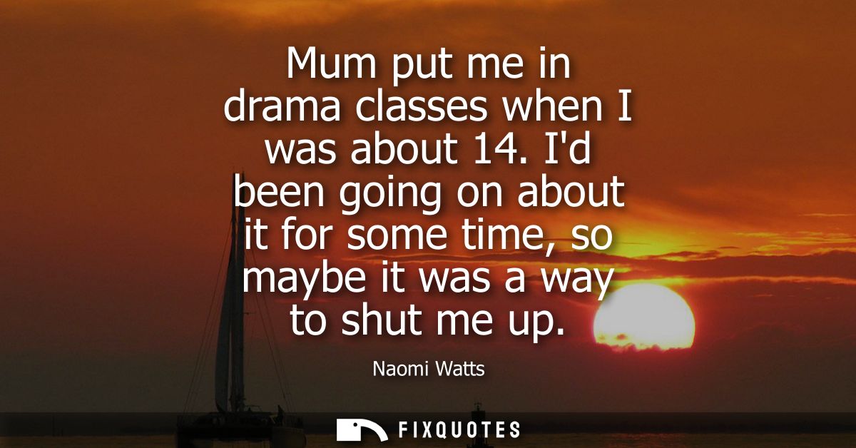 Mum put me in drama classes when I was about 14. Id been going on about it for some time, so maybe it was a way to shut 