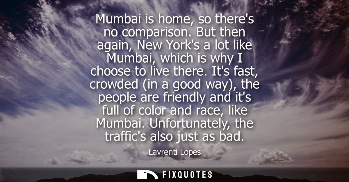 Mumbai is home, so theres no comparison. But then again, New Yorks a lot like Mumbai, which is why I choose to live ther