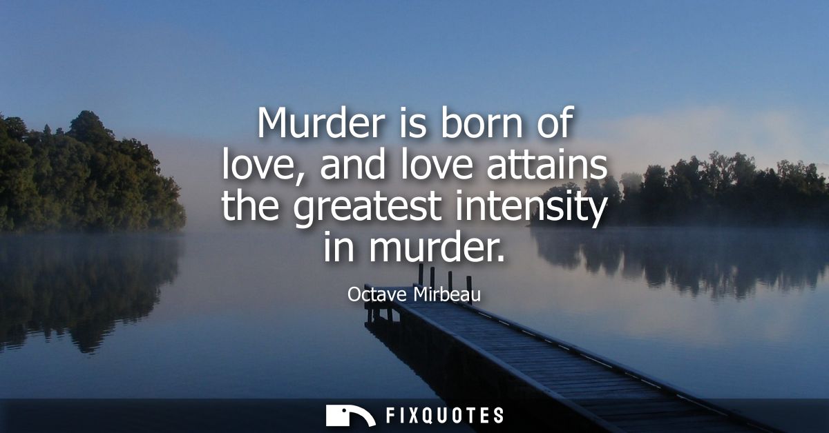 Murder is born of love, and love attains the greatest intensity in murder