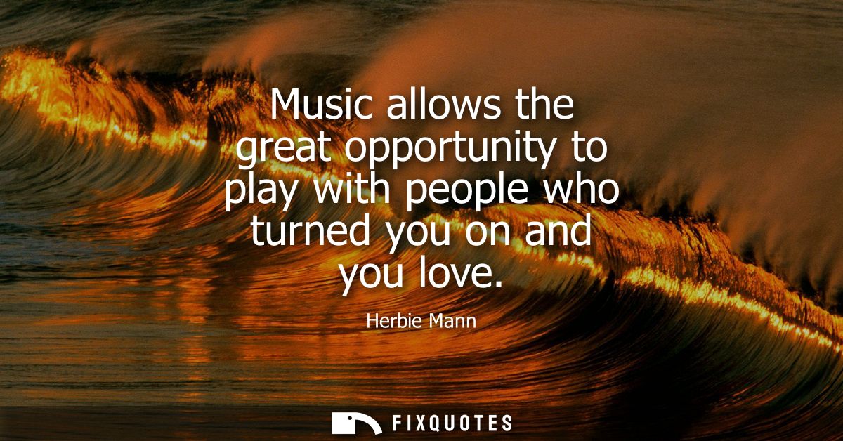 Music allows the great opportunity to play with people who turned you on and you love