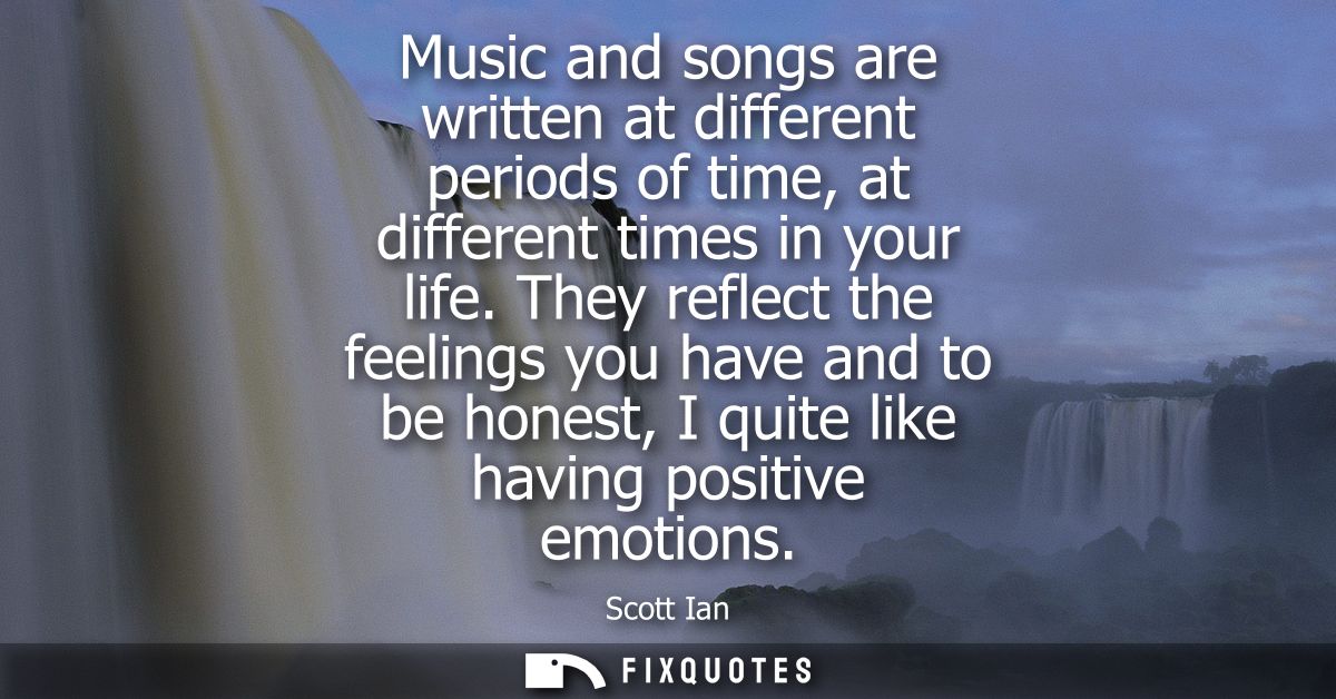 Music and songs are written at different periods of time, at different times in your life. They reflect the feelings you