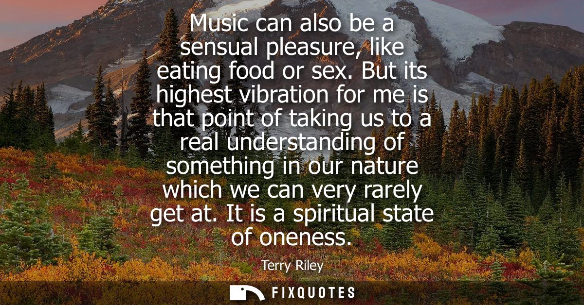 Music can also be a sensual pleasure, like eating food or sex. But its highest vibration for me is that point of taking 