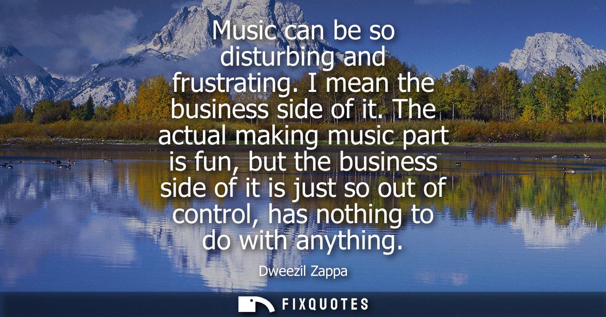 Music can be so disturbing and frustrating. I mean the business side of it. The actual making music part is fun, but the