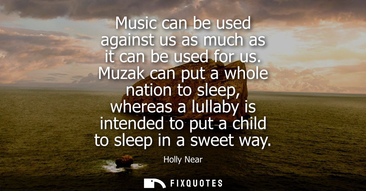 Music can be used against us as much as it can be used for us. Muzak can put a whole nation to sleep, whereas a lullaby 